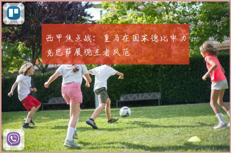 西甲焦点战：皇马在国家德比中力克巴萨展现王者风范