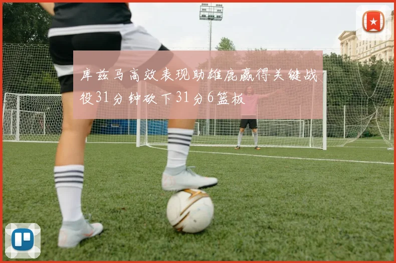库兹马高效表现助雄鹿赢得关键战役31分钟砍下31分6篮板