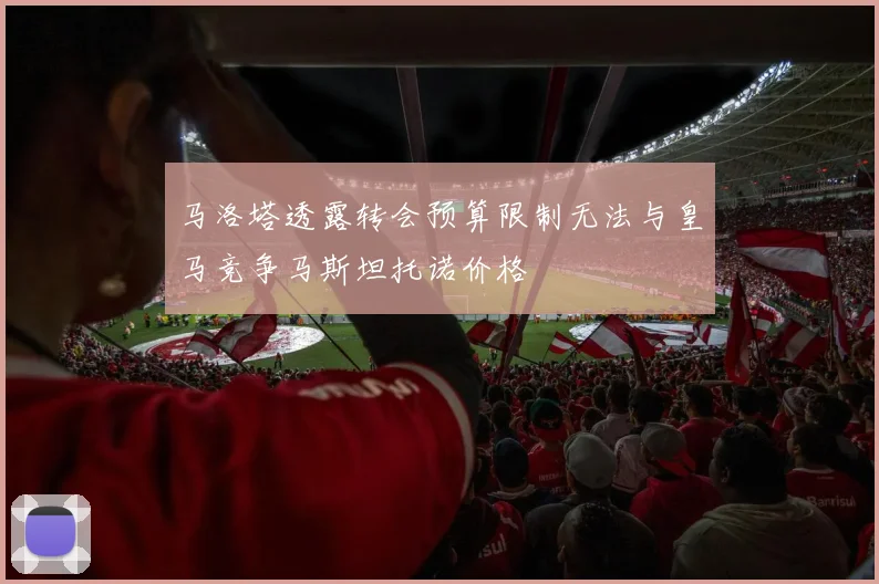 马洛塔透露转会预算限制无法与皇马竞争马斯坦托诺价格
