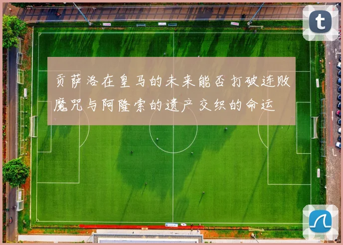 贡萨洛在皇马的未来能否打破连败魔咒与阿隆索的遗产交织的命运