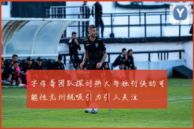 字母哥团队探讨热火与独行侠的可能性无州税吸引力引人关注
