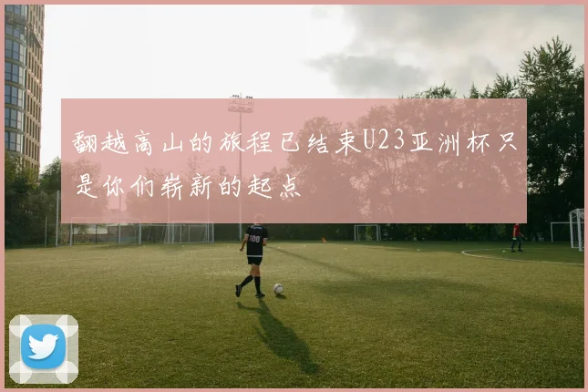 翻越高山的旅程已结束U23亚洲杯只是你们崭新的起点