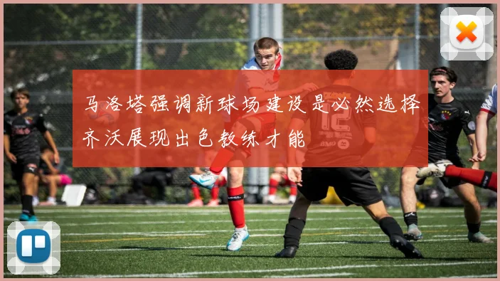 马洛塔强调新球场建设是必然选择齐沃展现出色教练才能
