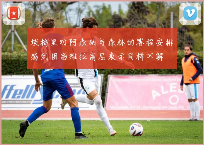埃梅里对阿森纳与森林的赛程安排感到困惑维拉高层表示同样不解