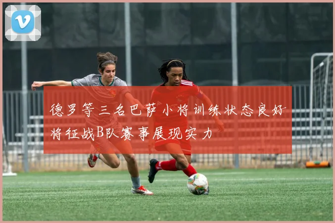 德罗等三名巴萨小将训练状态良好将征战B队赛事展现实力