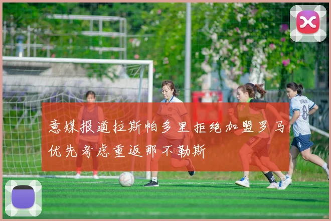 意媒报道拉斯帕多里拒绝加盟罗马优先考虑重返那不勒斯