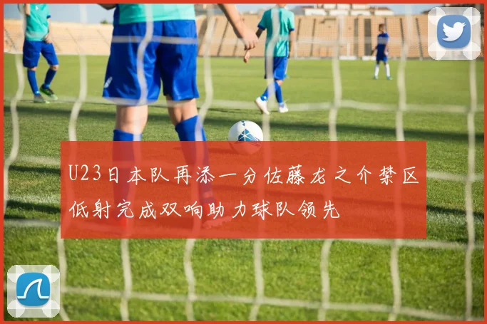U23日本队再添一分佐藤龙之介禁区低射完成双响助力球队领先