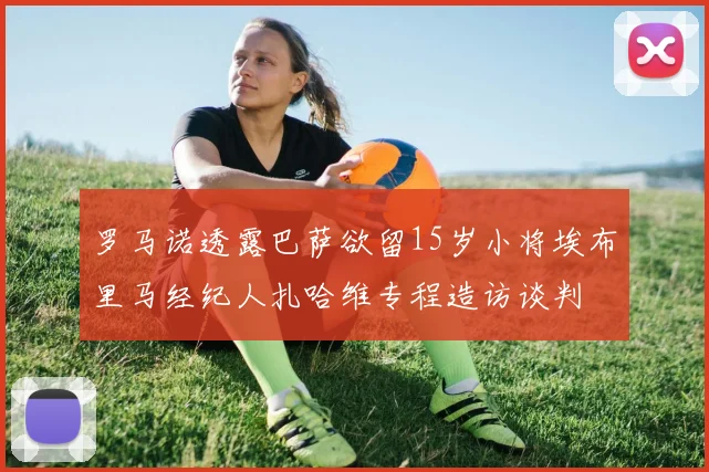 罗马诺透露巴萨欲留15岁小将埃布里马经纪人扎哈维专程造访谈判