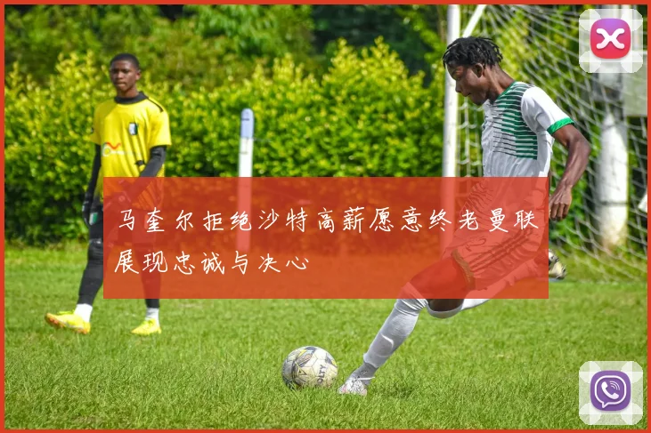 马奎尔拒绝沙特高薪愿意终老曼联展现忠诚与决心
