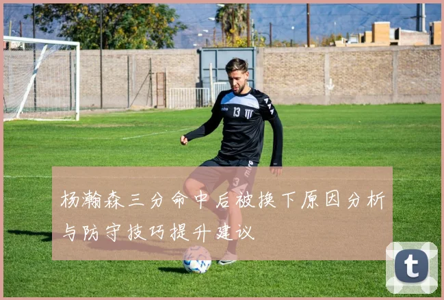杨瀚森三分命中后被换下原因分析与防守技巧提升建议