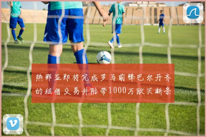 热那亚即将完成罗马前锋巴尔丹齐的租借交易并附带1000万欧买断条款
