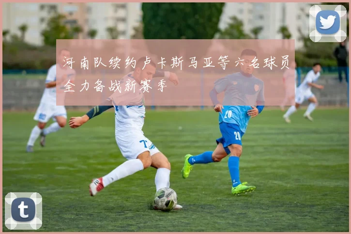 河南队续约卢卡斯马亚等六名球员全力备战新赛季