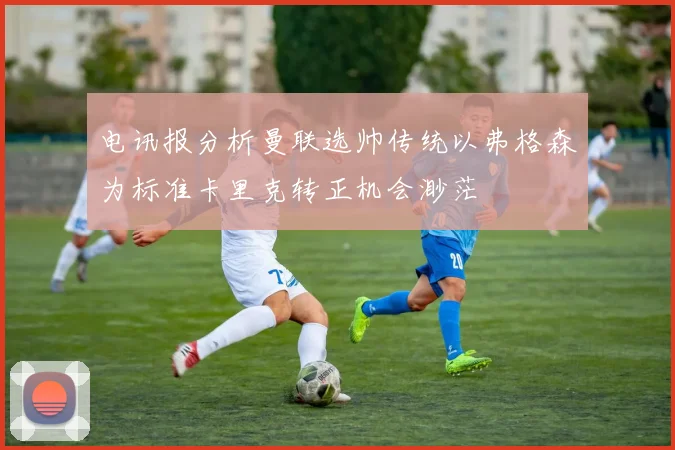 电讯报分析曼联选帅传统以弗格森为标准卡里克转正机会渺茫