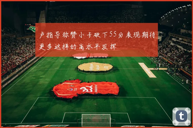 卢指导称赞小卡砍下55分表现期待更多这样的高水平发挥