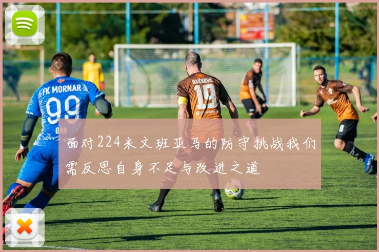 面对224米文班亚马的防守挑战我们需反思自身不足与改进之道