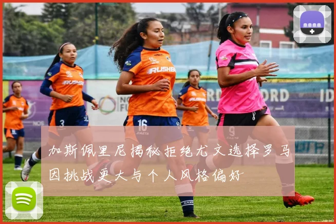 加斯佩里尼揭秘拒绝尤文选择罗马因挑战更大与个人风格偏好