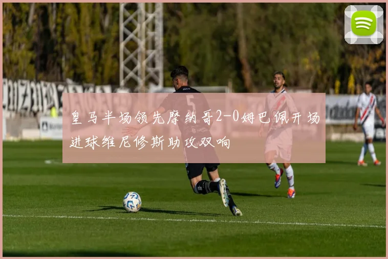 皇马半场领先摩纳哥2-0姆巴佩开场进球维尼修斯助攻双响
