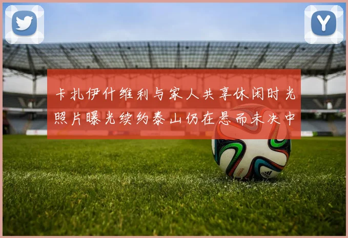 卡扎伊什维利与家人共享休闲时光照片曝光续约泰山仍在悬而未决中