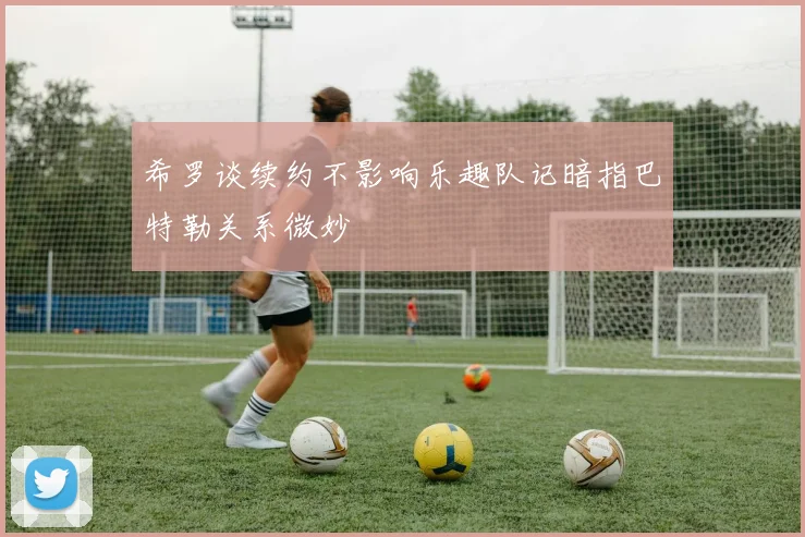 希罗谈续约不影响乐趣队记暗指巴特勒关系微妙