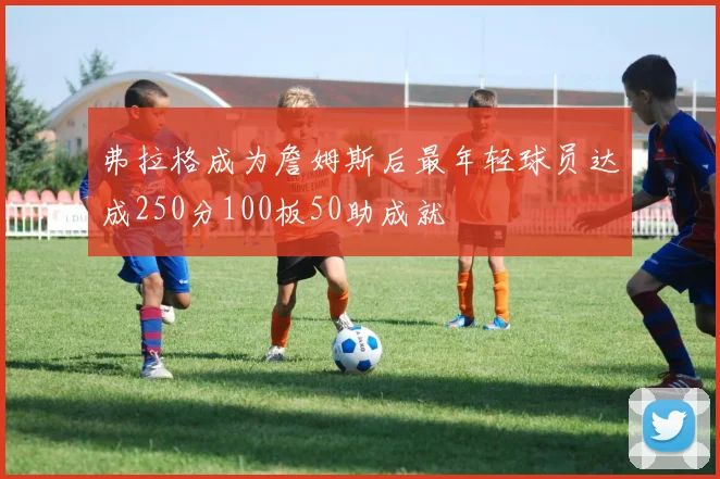 弗拉格成为詹姆斯后最年轻球员达成250分100板50助成就