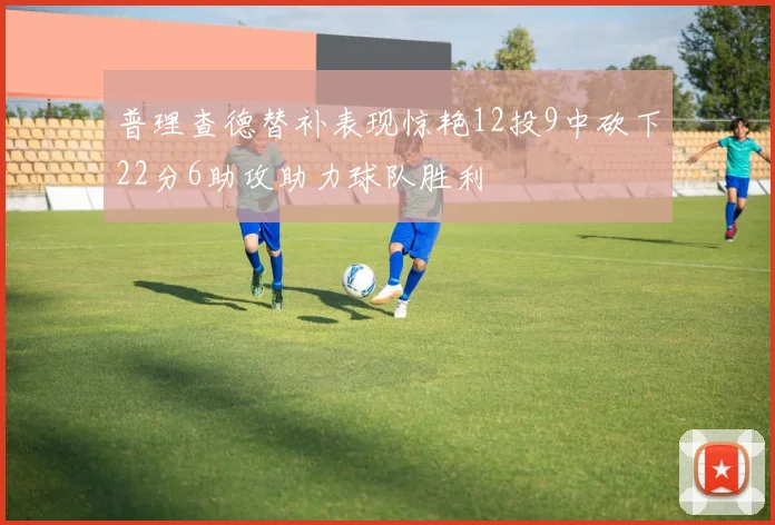 普理查德替补表现惊艳12投9中砍下22分6助攻助力球队胜利