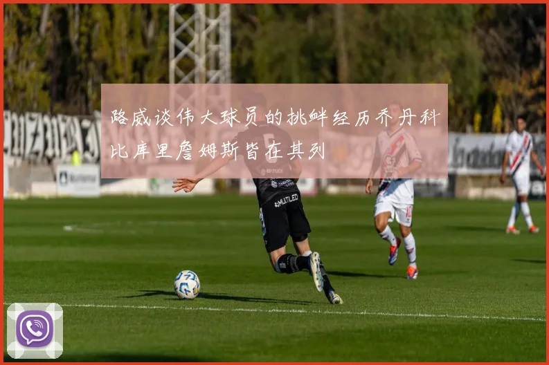 路威谈伟大球员的挑衅经历乔丹科比库里詹姆斯皆在其列