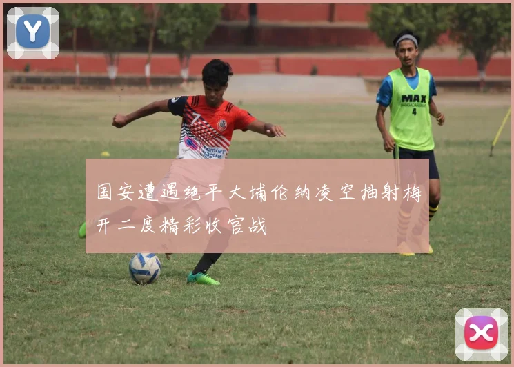 国安遭遇绝平大埔伦纳凌空抽射梅开二度精彩收官战