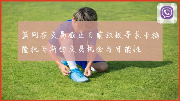 篮网在交易截止日前积极寻求卡梅隆托马斯的交易机会与可能性