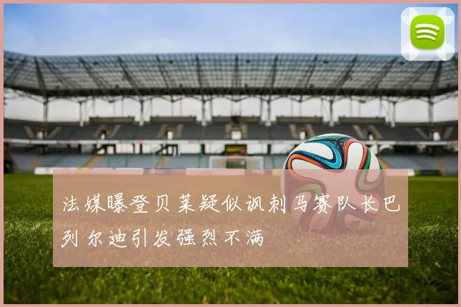 法媒曝登贝莱疑似讽刺马赛队长巴列尔迪引发强烈不满
