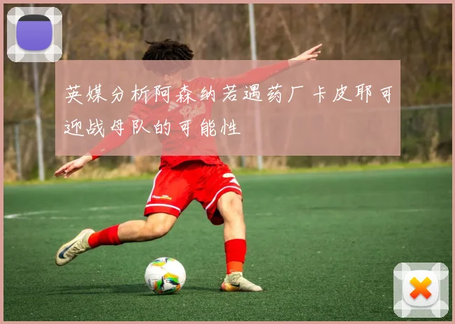 英媒分析阿森纳若遇药厂卡皮耶可迎战母队的可能性