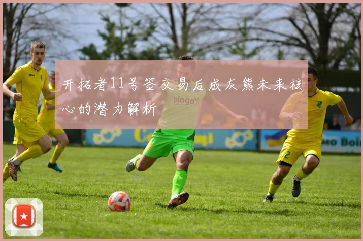 开拓者11号签交易后成灰熊未来核心的潜力解析