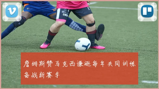 詹姆斯赞马克西谦逊每年共同训练备战新赛季