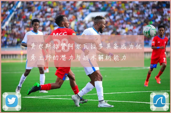 费尔斯称赞阿尔瓦拉多具备成为优秀主帅的潜力与战术解析能力