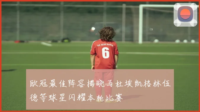 欧冠最佳阵容揭晓马杜埃凯格林伍德等球星闪耀本轮比赛