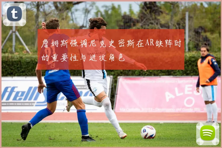 詹姆斯强调尼克史密斯在AR缺阵时的重要性与进攻角色