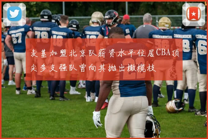 麦基加盟北京队薪资水平位居CBA顶尖多支强队曾向其抛出橄榄枝