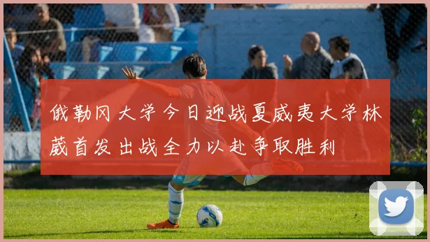 俄勒冈大学今日迎战夏威夷大学林葳首发出战全力以赴争取胜利