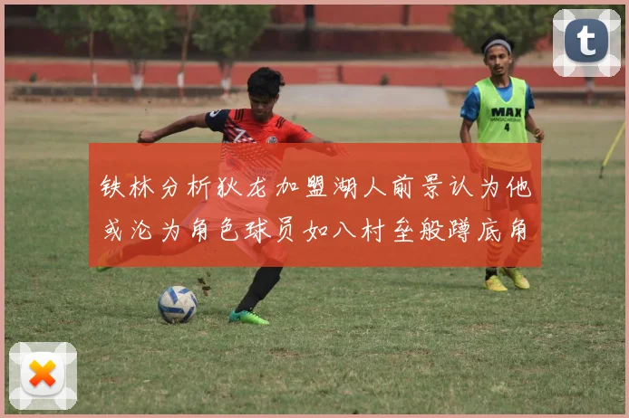 铁林分析狄龙加盟湖人前景认为他或沦为角色球员如八村垒般蹲底角