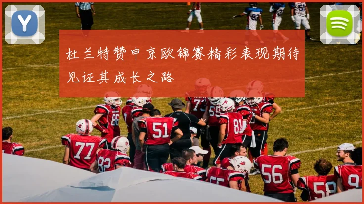 杜兰特赞申京欧锦赛精彩表现期待见证其成长之路
