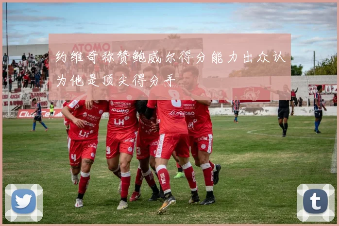 约维奇称赞鲍威尔得分能力出众认为他是顶尖得分手