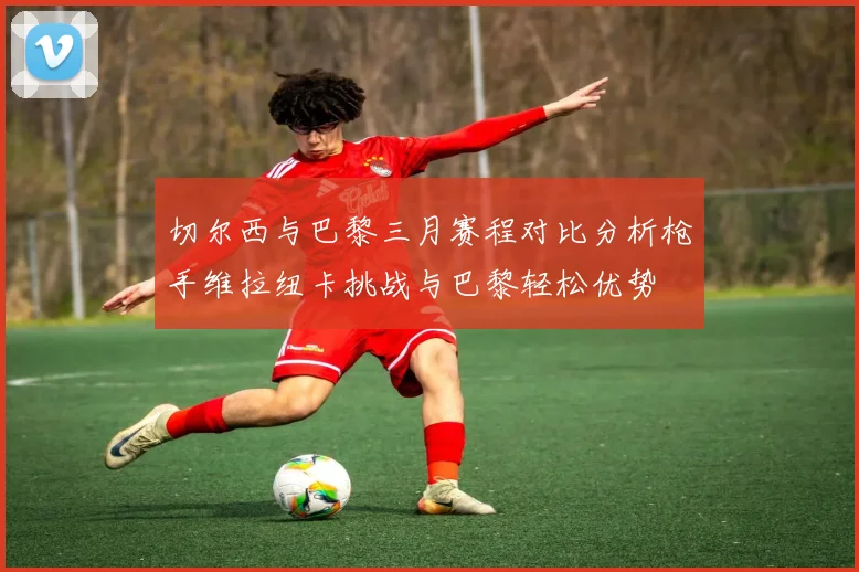 切尔西与巴黎三月赛程对比分析枪手维拉纽卡挑战与巴黎轻松优势
