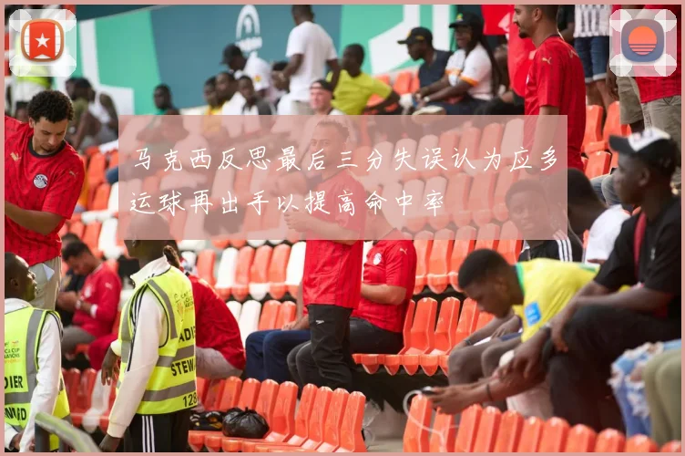 马克西反思最后三分失误认为应多运球再出手以提高命中率