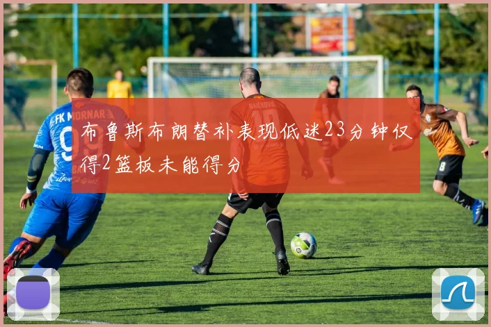 布鲁斯布朗替补表现低迷23分钟仅得2篮板未能得分