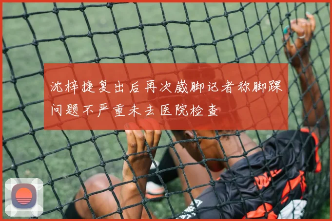 沈梓捷复出后再次崴脚记者称脚踝问题不严重未去医院检查