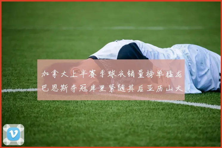 加拿大上半赛季球衣销量榜单猛龙巴恩斯夺冠库里紧随其后亚历山大位列第五