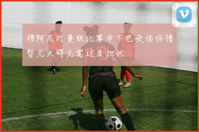 穆阿尼对曼联比赛中下巴受伤伤情暂无大碍无需过度担忧