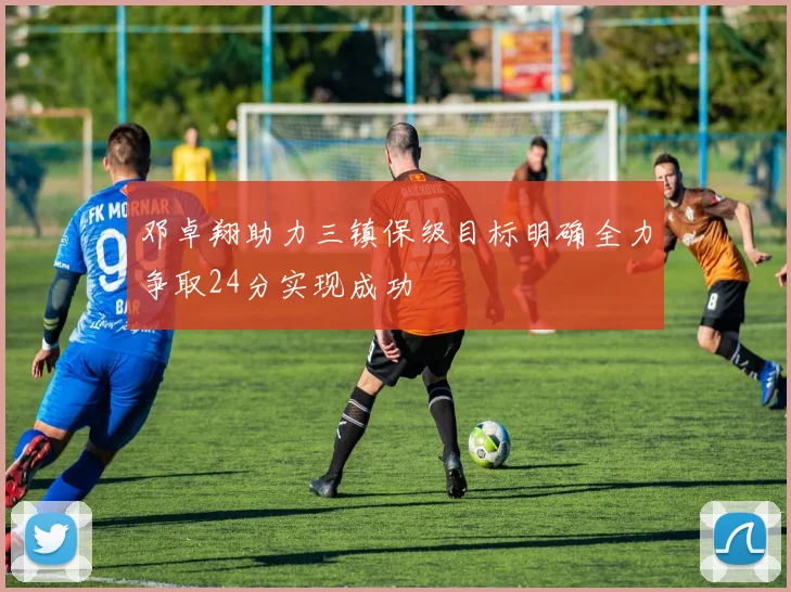 邓卓翔助力三镇保级目标明确全力争取24分实现成功